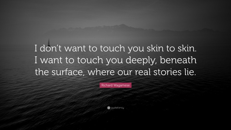 Richard Wagamese Quote: “I don’t want to touch you skin to skin. I want to touch you deeply, beneath the surface, where our real stories lie.”