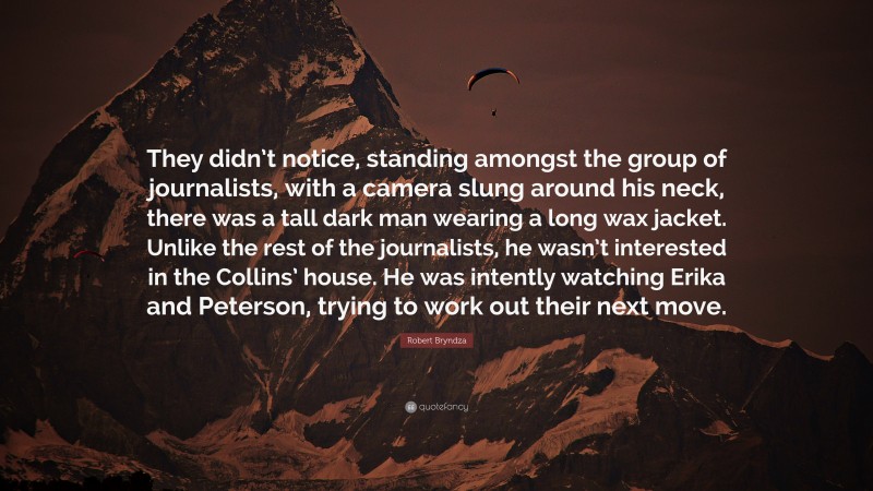 Robert Bryndza Quote: “They didn’t notice, standing amongst the group of journalists, with a camera slung around his neck, there was a tall dark man wearing a long wax jacket. Unlike the rest of the journalists, he wasn’t interested in the Collins’ house. He was intently watching Erika and Peterson, trying to work out their next move.”