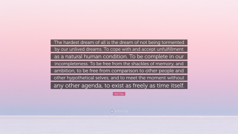 Matt Haig Quote: “The hardest dream of all is the dream of not being tormented by our unlived dreams. To cope with and accept unfulfillment as a natural human condition. To be complete in our incompleteness. To be free from the shackles of memory, and ambition, to be free from comparison to other people and other hypothetical selves, and to meet the moment without any other agenda, to exist as freely as time itself.”