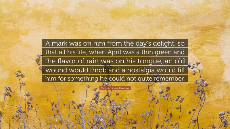 Marjorie Kinnan Rawlings Quote: “A mark was on him from the day’s delight, so that all his life, when April was a thin green and the flavor of rain was on his tongue, an old wound would throb and a nostalgia would fill him for something he could not quite remember.”