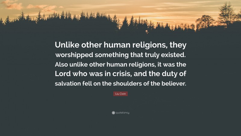 Liu Cixin Quote: “Unlike other human religions, they worshipped something that truly existed. Also unlike other human religions, it was the Lord who was in crisis, and the duty of salvation fell on the shoulders of the believer.”