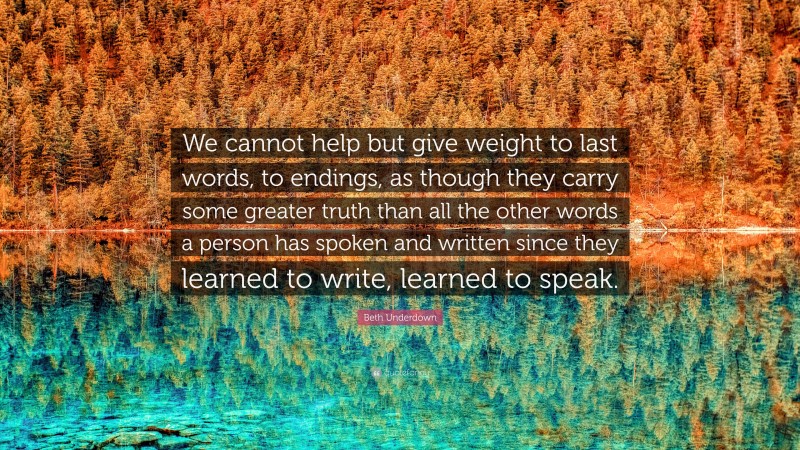 Beth Underdown Quote: “We cannot help but give weight to last words, to endings, as though they carry some greater truth than all the other words a person has spoken and written since they learned to write, learned to speak.”