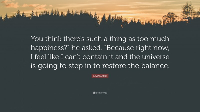 Leylah Attar Quote: “You think there’s such a thing as too much happiness?” he asked. “Because right now, I feel like I can’t contain it and the universe is going to step in to restore the balance.”