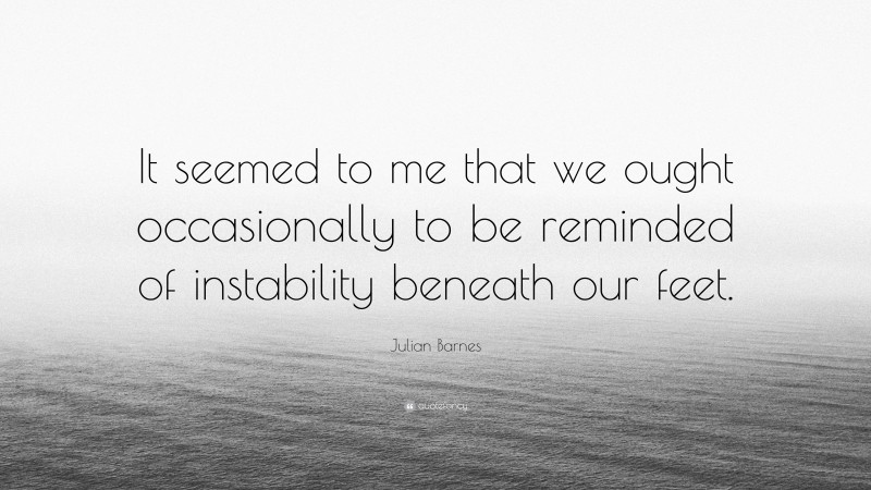 Julian Barnes Quote: “It seemed to me that we ought occasionally to be reminded of instability beneath our feet.”