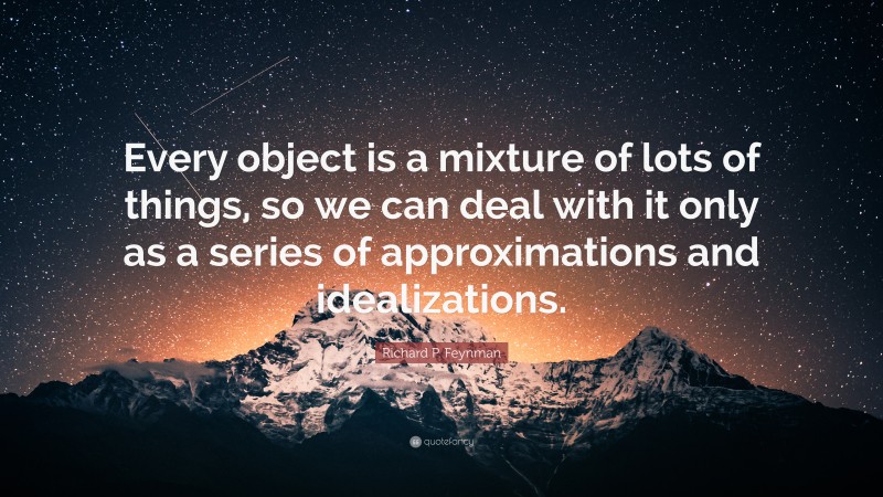 Richard P. Feynman Quote: “Every object is a mixture of lots of things, so we can deal with it only as a series of approximations and idealizations.”