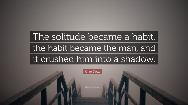 Kiran Desai Quote: “The solitude became a habit, the habit became the man, and it crushed him into a shadow.”