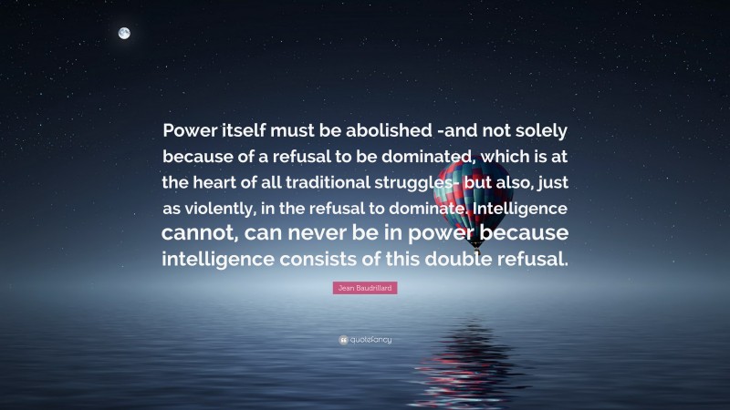 Jean Baudrillard Quote: “Power itself must be abolished -and not solely because of a refusal to be dominated, which is at the heart of all traditional struggles- but also, just as violently, in the refusal to dominate. Intelligence cannot, can never be in power because intelligence consists of this double refusal.”