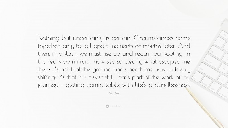 Alicia Keys Quote: “Nothing but uncertainty is certain. Circumstances come together, only to fall apart moments or months later. And then, in a flash, we must rise up and regain our footing. In the rearview mirror, I now see so clearly what escaped me then: It’s not that the ground underneath me was suddenly shifting; it’s that it is never still. That’s part of the work of my journey – getting comfortable with life’s groundlessness.”