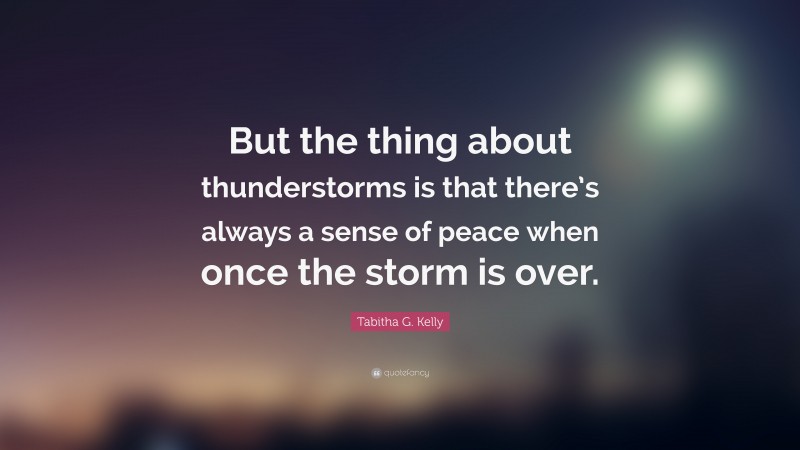 Tabitha G. Kelly Quote: “But the thing about thunderstorms is that there’s always a sense of peace when once the storm is over.”