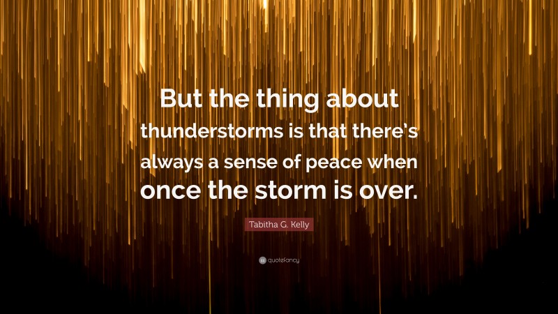 Tabitha G. Kelly Quote: “But the thing about thunderstorms is that there’s always a sense of peace when once the storm is over.”