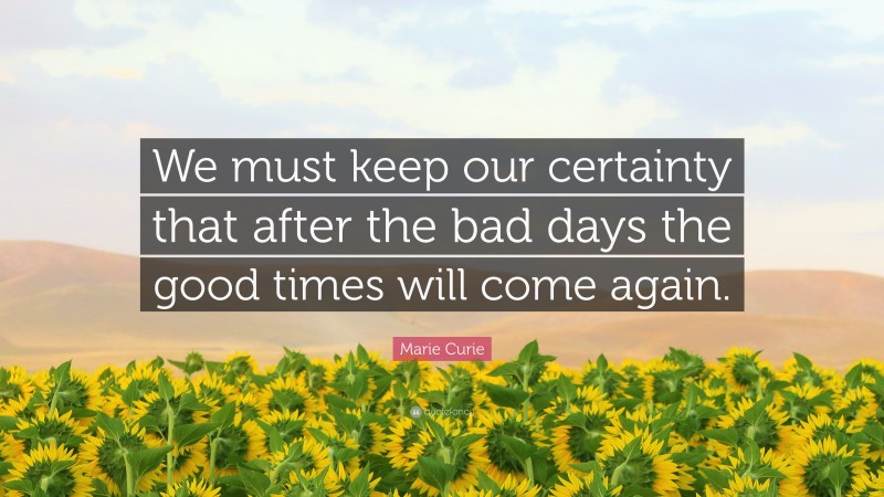 Marie Curie Quote: “We must keep our certainty that after the bad days the good times will come again.”