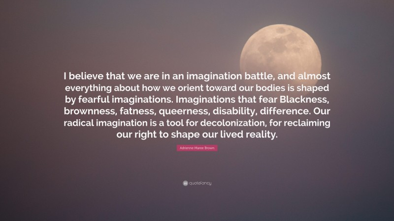 Adrienne Maree Brown Quote: “I believe that we are in an imagination battle, and almost everything about how we orient toward our bodies is shaped by fearful imaginations. Imaginations that fear Blackness, brownness, fatness, queerness, disability, difference. Our radical imagination is a tool for decolonization, for reclaiming our right to shape our lived reality.”