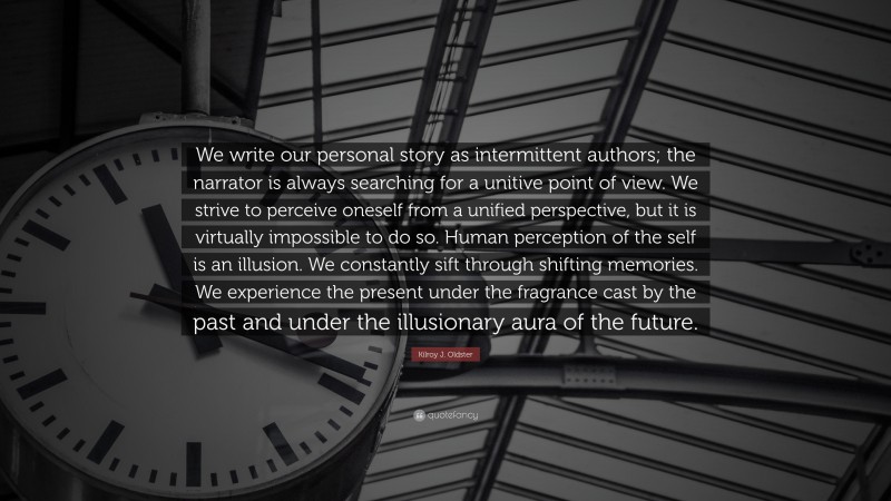 Kilroy J. Oldster Quote: “We write our personal story as intermittent authors; the narrator is always searching for a unitive point of view. We strive to perceive oneself from a unified perspective, but it is virtually impossible to do so. Human perception of the self is an illusion. We constantly sift through shifting memories. We experience the present under the fragrance cast by the past and under the illusionary aura of the future.”