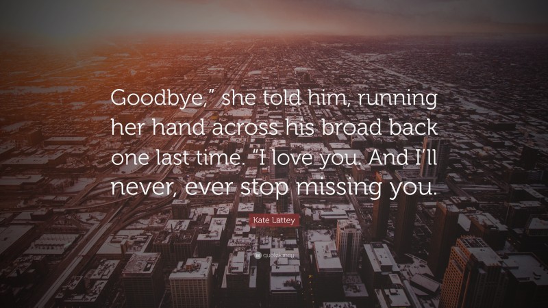 Kate Lattey Quote: “Goodbye,” she told him, running her hand across his broad back one last time. “I love you. And I’ll never, ever stop missing you.”