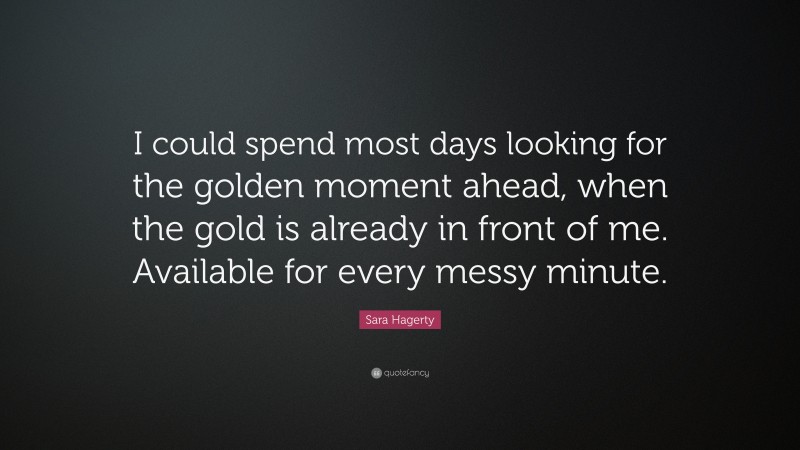 Sara Hagerty Quote: “I could spend most days looking for the golden moment ahead, when the gold is already in front of me. Available for every messy minute.”