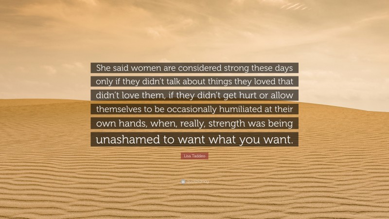 Lisa Taddeo Quote: “She said women are considered strong these days only if they didn’t talk about things they loved that didn’t love them, if they didn’t get hurt or allow themselves to be occasionally humiliated at their own hands, when, really, strength was being unashamed to want what you want.”