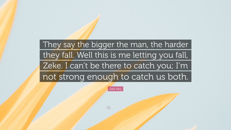 Sara Ney Quote: “They say the bigger the man, the harder they fall. Well this is me letting you fall, Zeke. I can’t be there to catch you; I’m not strong enough to catch us both.”