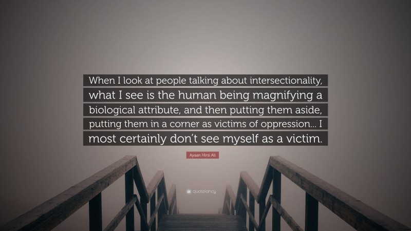 Ayaan Hirsi Ali Quote: “When I look at people talking about intersectionality, what I see is the human being magnifying a biological attribute, and then putting them aside, putting them in a corner as victims of oppression... I most certainly don’t see myself as a victim.”