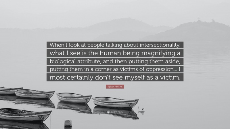 Ayaan Hirsi Ali Quote: “When I look at people talking about intersectionality, what I see is the human being magnifying a biological attribute, and then putting them aside, putting them in a corner as victims of oppression... I most certainly don’t see myself as a victim.”