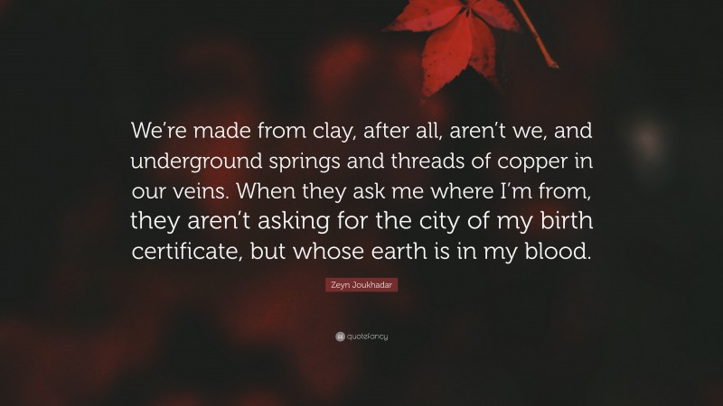 Zeyn Joukhadar Quote: “We’re made from clay, after all, aren’t we, and underground springs and threads of copper in our veins. When they ask me where I’m from, they aren’t asking for the city of my birth certificate, but whose earth is in my blood.”