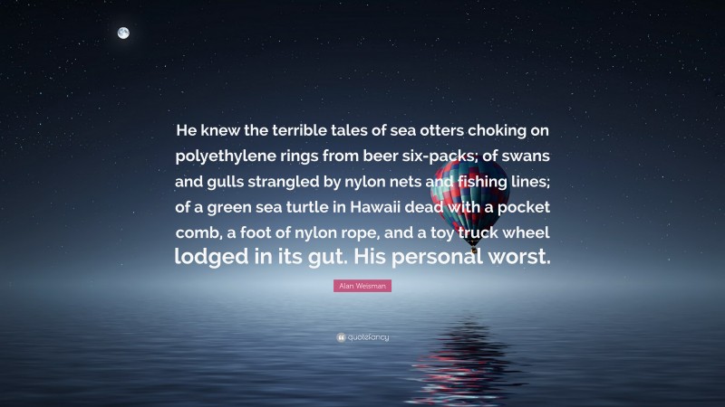 Alan Weisman Quote: “He knew the terrible tales of sea otters choking on polyethylene rings from beer six-packs; of swans and gulls strangled by nylon nets and fishing lines; of a green sea turtle in Hawaii dead with a pocket comb, a foot of nylon rope, and a toy truck wheel lodged in its gut. His personal worst.”