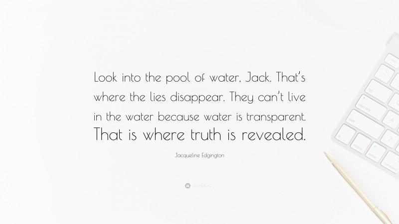 Jacqueline Edgington Quote: “Look into the pool of water, Jack. That’s where the lies disappear. They can’t live in the water because water is transparent. That is where truth is revealed.”