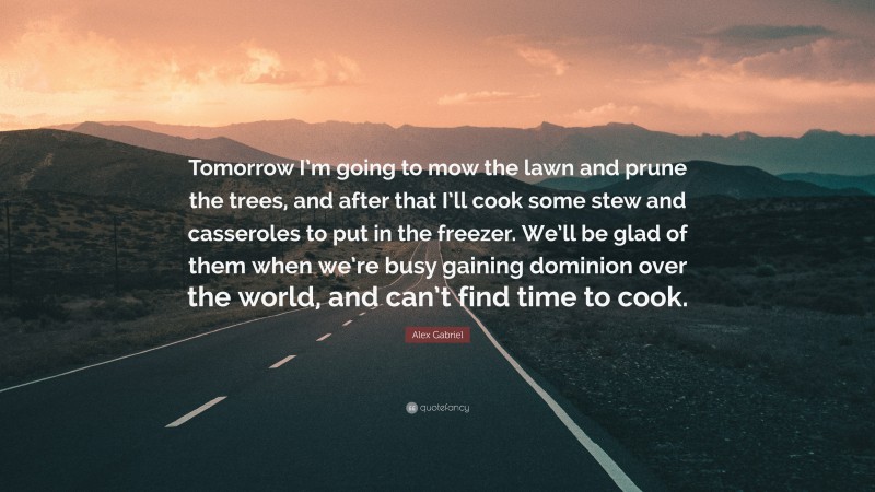 Alex Gabriel Quote: “Tomorrow I’m going to mow the lawn and prune the trees, and after that I’ll cook some stew and casseroles to put in the freezer. We’ll be glad of them when we’re busy gaining dominion over the world, and can’t find time to cook.”