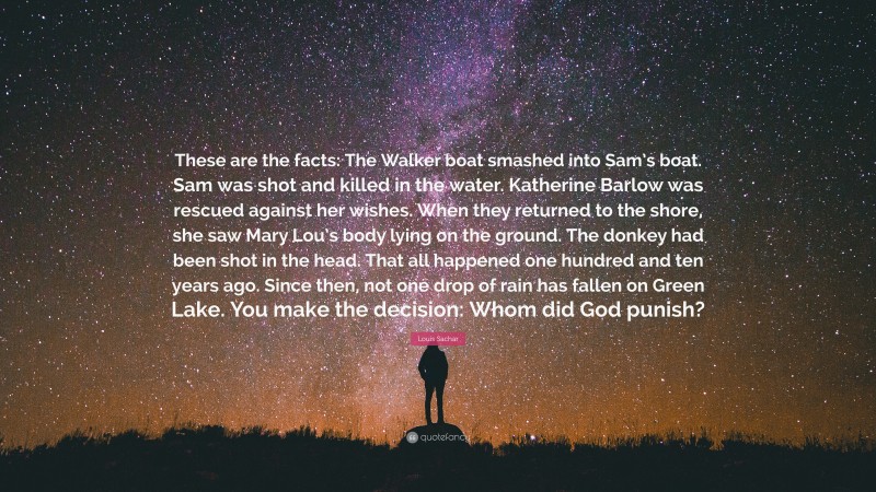 Louis Sachar Quote: “These are the facts: The Walker boat smashed into Sam’s boat. Sam was shot and killed in the water. Katherine Barlow was rescued against her wishes. When they returned to the shore, she saw Mary Lou’s body lying on the ground. The donkey had been shot in the head. That all happened one hundred and ten years ago. Since then, not one drop of rain has fallen on Green Lake. You make the decision: Whom did God punish?”