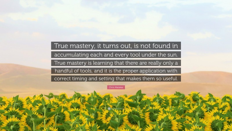 Chris Matakas Quote: “True mastery, it turns out, is not found in accumulating each and every tool under the sun. True mastery is learning that there are really only a handful of tools, and it is the proper application with correct timing and setting that makes them so useful.”