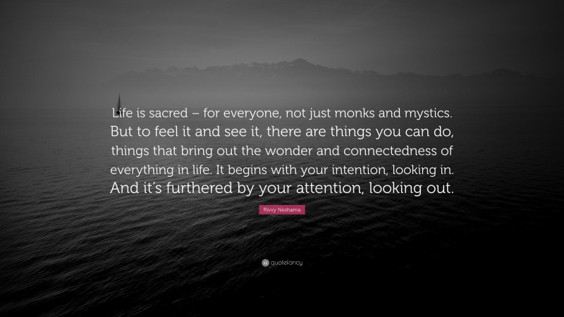 Rivvy Neshama Quote: “Life is sacred – for everyone, not just monks and mystics. But to feel it and see it, there are things you can do, things that bring out the wonder and connectedness of everything in life. It begins with your intention, looking in. And it’s furthered by your attention, looking out.”