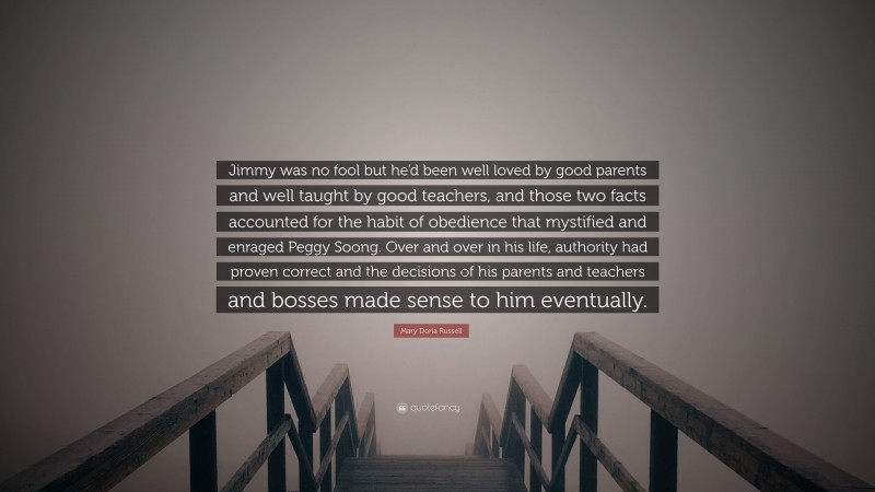 Mary Doria Russell Quote: “Jimmy was no fool but he’d been well loved by good parents and well taught by good teachers, and those two facts accounted for the habit of obedience that mystified and enraged Peggy Soong. Over and over in his life, authority had proven correct and the decisions of his parents and teachers and bosses made sense to him eventually.”