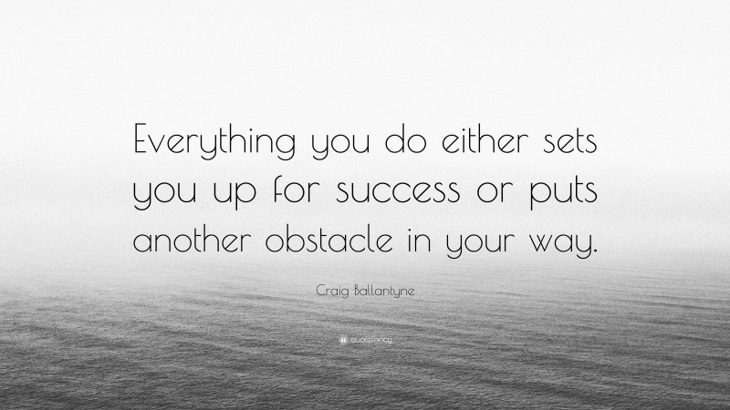Craig Ballantyne Quote: “Everything you do either sets you up for success or puts another obstacle in your way.”