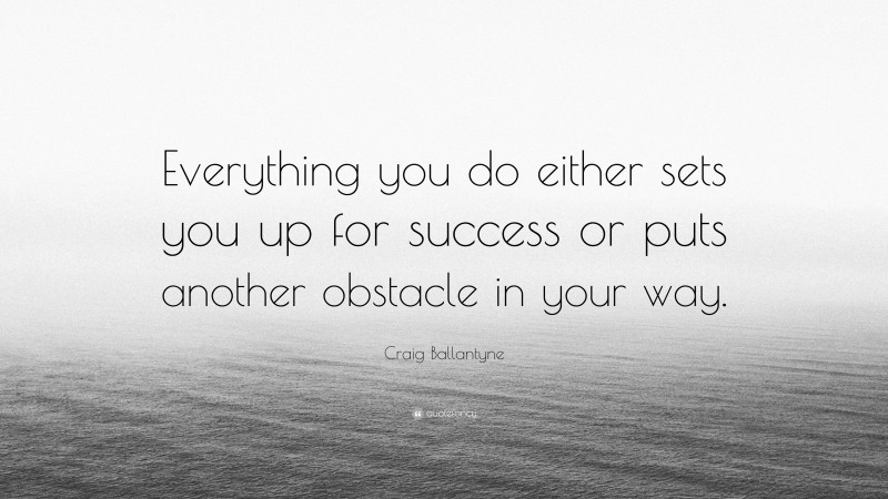 Craig Ballantyne Quote: “Everything you do either sets you up for success or puts another obstacle in your way.”