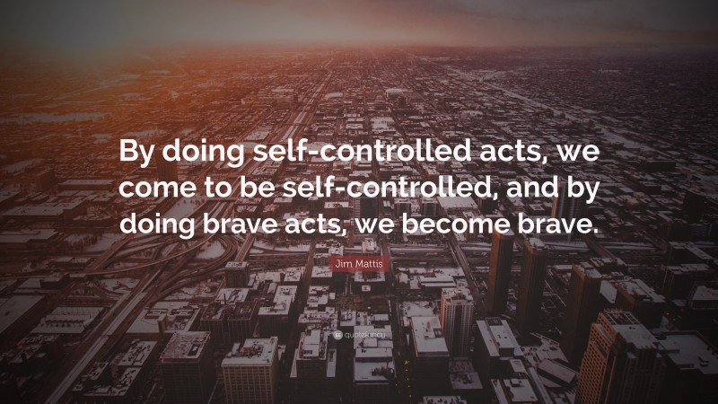 Jim Mattis Quote: “By doing self-controlled acts, we come to be self-controlled, and by doing brave acts, we become brave.”