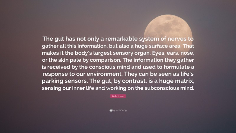Giulia Enders Quote: “The gut has not only a remarkable system of nerves to gather all this information, but also a huge surface area. That makes it the body’s largest sensory organ. Eyes, ears, nose, or the skin pale by comparison. The information they gather is received by the conscious mind and used to formulate a response to our environment. They can be seen as life’s parking sensors. The gut, by contrast, is a huge matrix, sensing our inner life and working on the subconscious mind.”