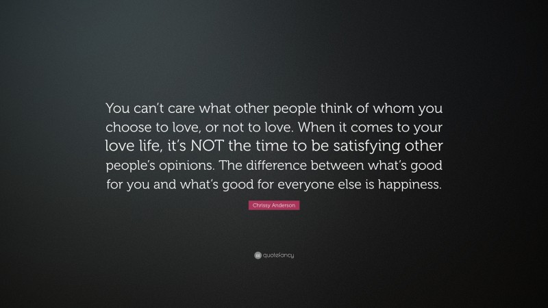 Chrissy Anderson Quote: “You can’t care what other people think of whom you choose to love, or not to love. When it comes to your love life, it’s NOT the time to be satisfying other people’s opinions. The difference between what’s good for you and what’s good for everyone else is happiness.”