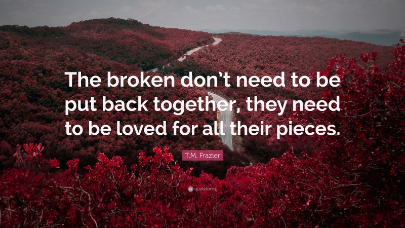 T.M. Frazier Quote: “The broken don’t need to be put back together, they need to be loved for all their pieces.”