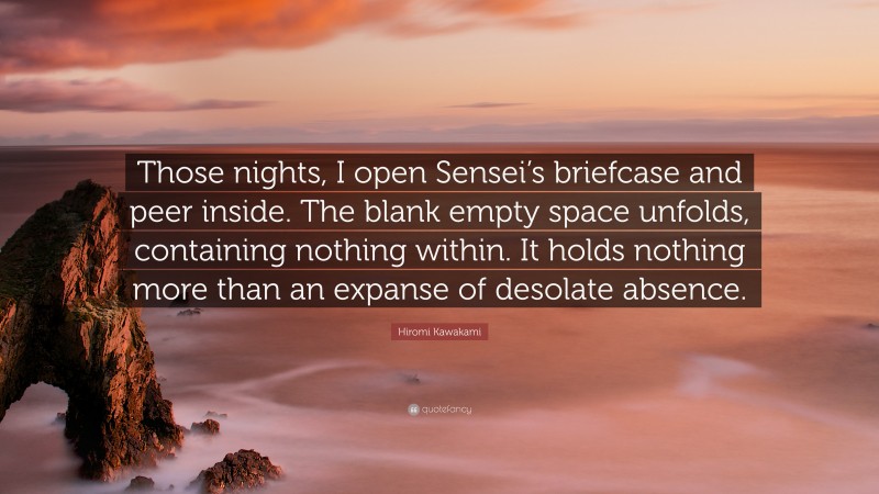 Hiromi Kawakami Quote: “Those nights, I open Sensei’s briefcase and peer inside. The blank empty space unfolds, containing nothing within. It holds nothing more than an expanse of desolate absence.”