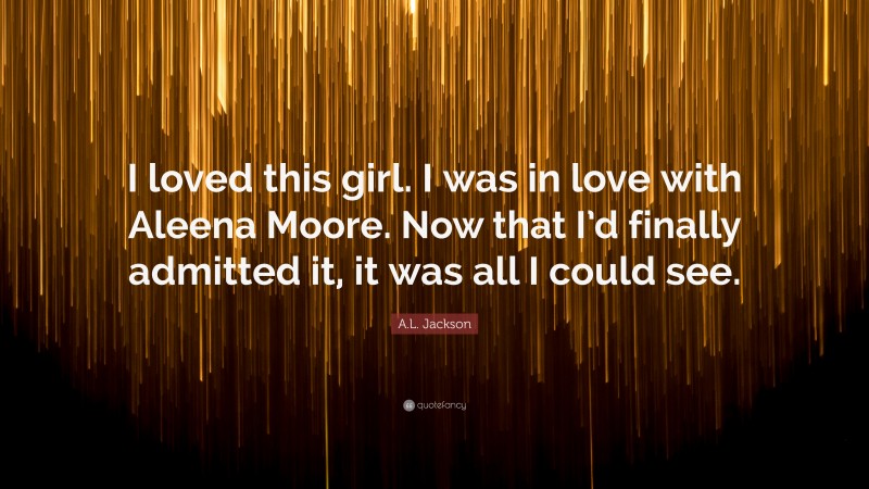 A.L. Jackson Quote: “I loved this girl. I was in love with Aleena Moore. Now that I’d finally admitted it, it was all I could see.”