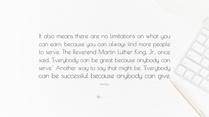 Bob Burg Quote: “It also means there are no limitations on what you can earn, because you can always find more people to serve. The Reverend Martin Luther King, Jr., once said, ‘Everybody can be great because anybody can serve.’ Another way to say that might be, ‘Everybody can be successful because anybody can give.”