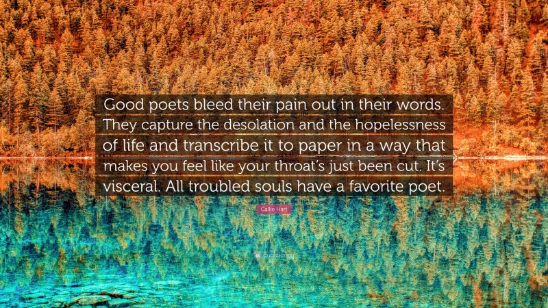 Callie Hart Quote: “Good poets bleed their pain out in their words. They capture the desolation and the hopelessness of life and transcribe it to paper in a way that makes you feel like your throat’s just been cut. It’s visceral. All troubled souls have a favorite poet.”