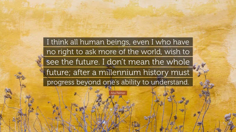 Ada Palmer Quote: “I think all human beings, even I who have no right to ask more of the world, wish to see the future. I don’t mean the whole future; after a millennium history must progress beyond one’s ability to understand.”