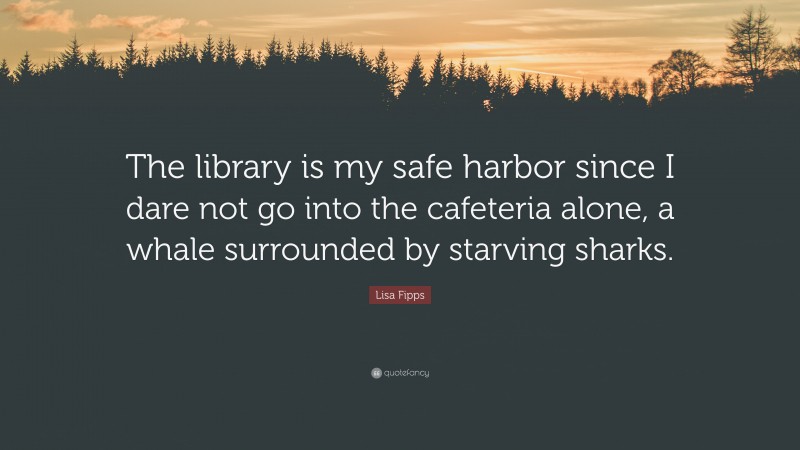 Lisa Fipps Quote: “The library is my safe harbor since I dare not go into the cafeteria alone, a whale surrounded by starving sharks.”