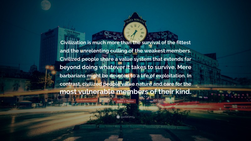 Kilroy J. Oldster Quote: “Civilization is much more than the survival of the fittest and the unrelenting culling of the weakest members. Civilized people share a value system that extends far beyond doing whatever it takes to survive. Mere barbarians might be devoted to a life of exploitation. In contrast, civilized people value nature and care for the most vulnerable members of their kind.”