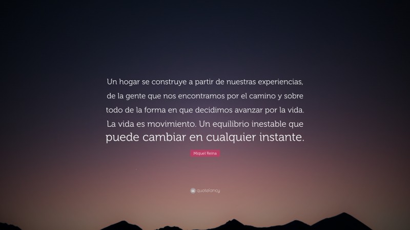 Miquel Reina Quote: “Un hogar se construye a partir de nuestras experiencias, de la gente que nos encontramos por el camino y sobre todo de la forma en que decidimos avanzar por la vida. La vida es movimiento. Un equilibrio inestable que puede cambiar en cualquier instante.”