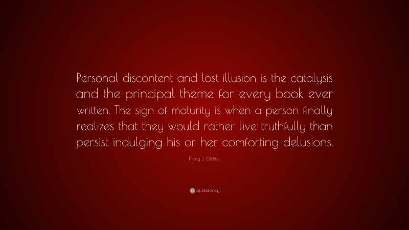 Kilroy J. Oldster Quote: “Personal discontent and lost illusion is the catalysis and the principal theme for every book ever written. The sign of maturity is when a person finally realizes that they would rather live truthfully than persist indulging his or her comforting delusions.”