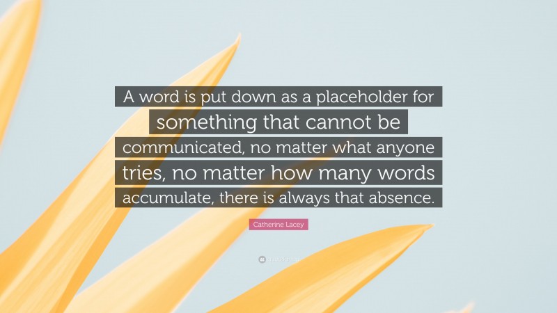 Catherine Lacey Quote: “A word is put down as a placeholder for something that cannot be communicated, no matter what anyone tries, no matter how many words accumulate, there is always that absence.”