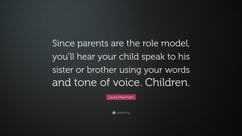 Laura Markham Quote: “Since parents are the role model, you’ll hear your child speak to his sister or brother using your words and tone of voice. Children.”