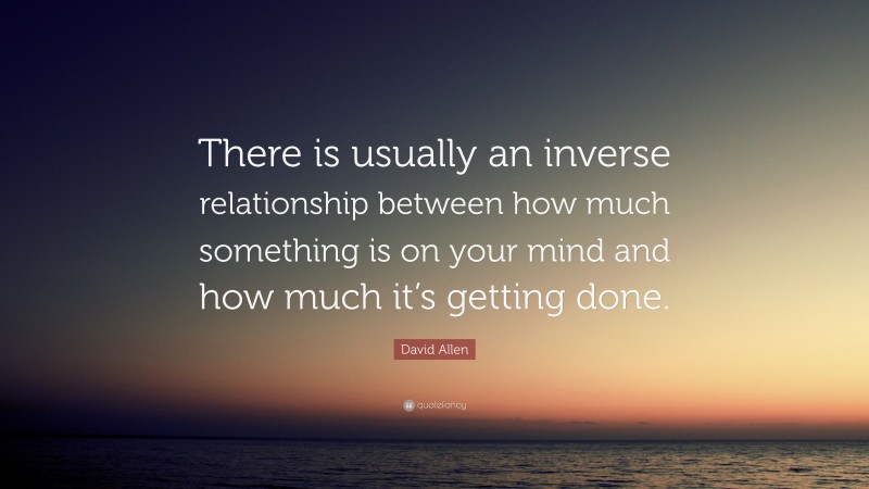 David Allen Quote: “There is usually an inverse relationship between how much something is on your mind and how much it’s getting done.”