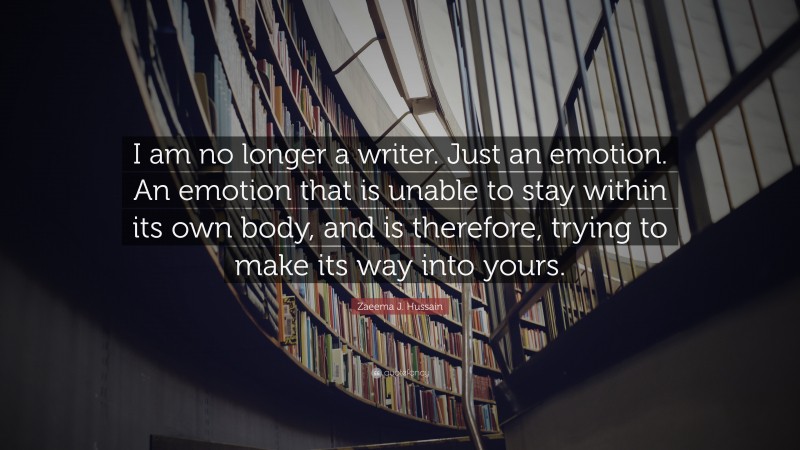 Zaeema J. Hussain Quote: “I am no longer a writer. Just an emotion. An emotion that is unable to stay within its own body, and is therefore, trying to make its way into yours.”